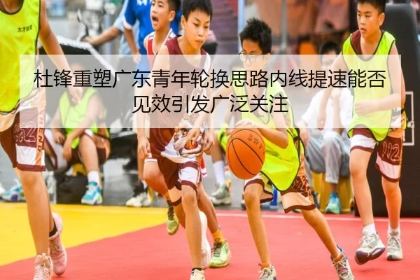 杜锋重塑广东青年轮换思路内线提速能否见效引发广泛关注